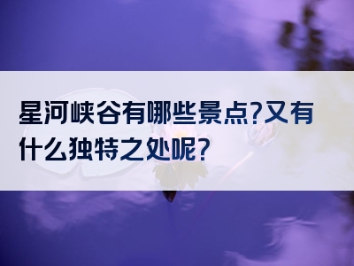 星河峡谷有哪些景点？又有什么独特之处呢？