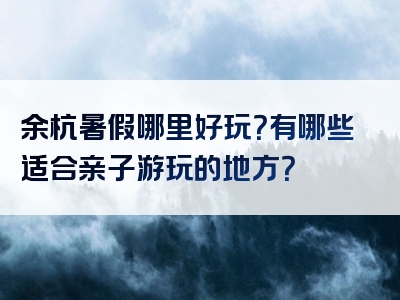 余杭暑假哪里好玩？有哪些适合亲子游玩的地方？