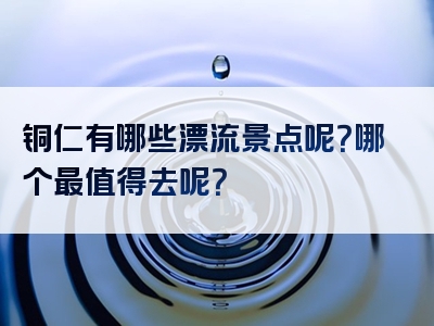 铜仁有哪些漂流景点呢？哪个最值得去呢？