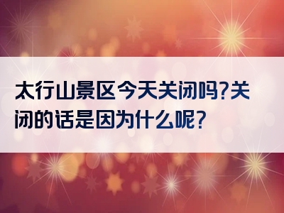太行山景区今天关闭吗？关闭的话是因为什么呢？