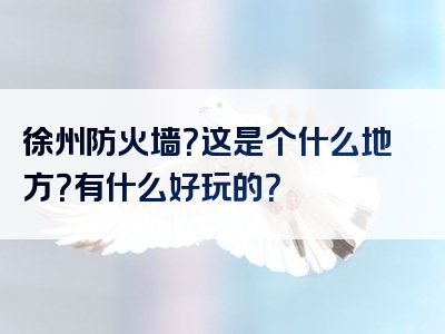 徐州防火墙？这是个什么地方？有什么好玩的？