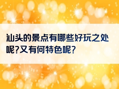 汕头的景点有哪些好玩之处呢？又有何特色呢？