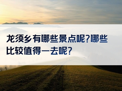 龙须乡有哪些景点呢？哪些比较值得一去呢？