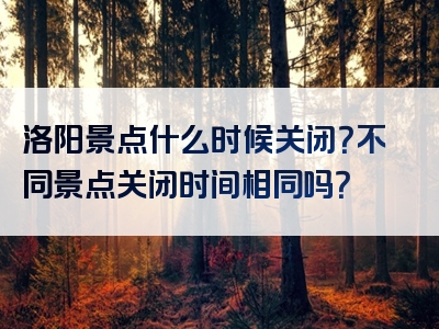 洛阳景点什么时候关闭？不同景点关闭时间相同吗？