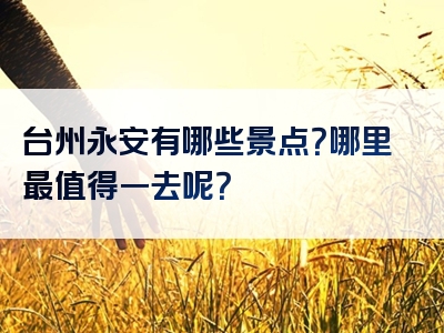 台州永安有哪些景点？哪里最值得一去呢？