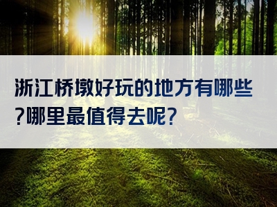 浙江桥墩好玩的地方有哪些？哪里最值得去呢？