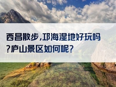西昌散步，邛海湿地好玩吗？庐山景区如何呢？