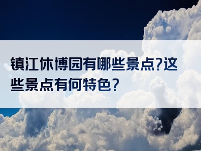 镇江休博园有哪些景点？这些景点有何特色？