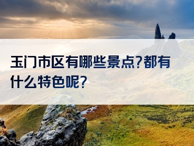 玉门市区有哪些景点？都有什么特色呢？