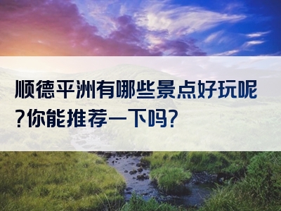 顺德平洲有哪些景点好玩呢？你能推荐一下吗？