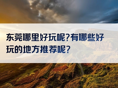 东莞哪里好玩呢？有哪些好玩的地方推荐呢？