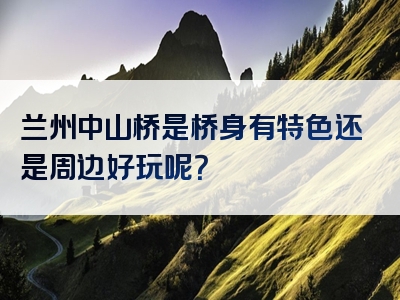 兰州中山桥是桥身有特色还是周边好玩呢？