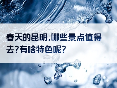 春天的昆明，哪些景点值得去？有啥特色呢？