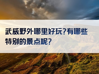 武威野外哪里好玩？有哪些特别的景点呢？