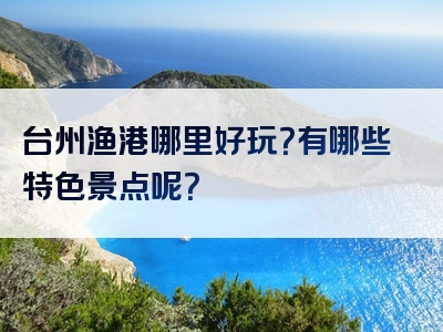 台州渔港哪里好玩？有哪些特色景点呢？