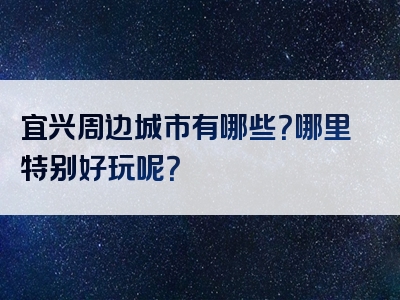 宜兴周边城市有哪些？哪里特别好玩呢？