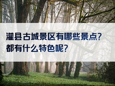 灌县古城景区有哪些景点？都有什么特色呢？