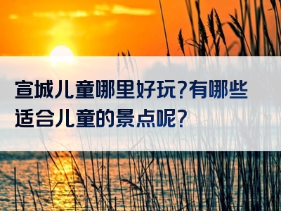 宣城儿童哪里好玩？有哪些适合儿童的景点呢？