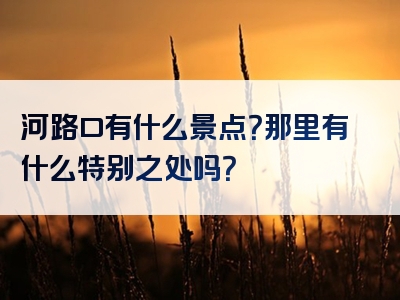 河路口有什么景点？那里有什么特别之处吗？