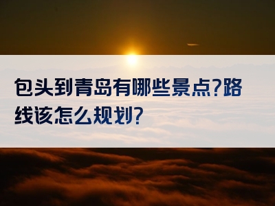 包头到青岛有哪些景点？路线该怎么规划？