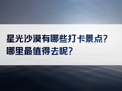 星光沙漠有哪些打卡景点？哪里最值得去呢？