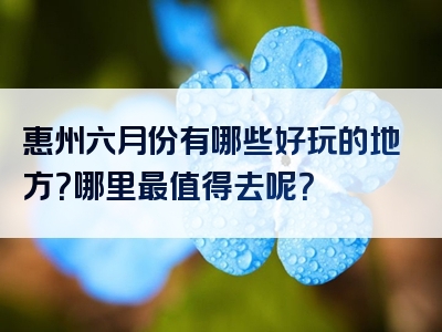 惠州六月份有哪些好玩的地方？哪里最值得去呢？