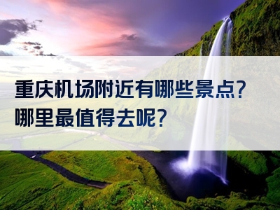 重庆机场附近有哪些景点？哪里最值得去呢？