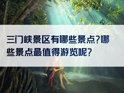 三门峡景区有哪些景点？哪些景点最值得游览呢？