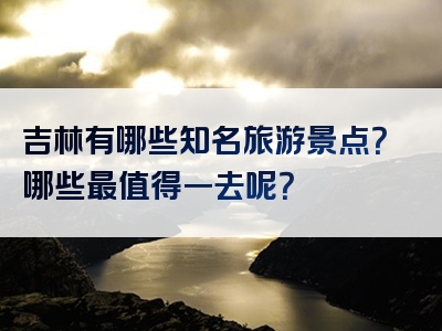 吉林有哪些知名旅游景点？哪些最值得一去呢？