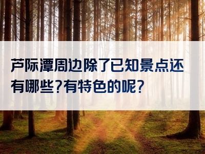 芦际潭周边除了已知景点还有哪些？有特色的呢？