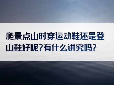 爬景点山时穿运动鞋还是登山鞋好呢？有什么讲究吗？