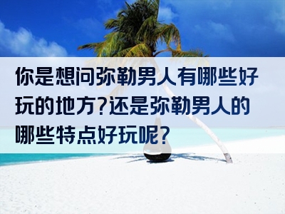 你是想问弥勒男人有哪些好玩的地方？还是弥勒男人的哪些特点好玩呢？
