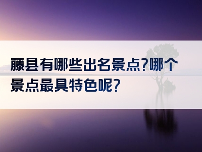 藤县有哪些出名景点？哪个景点最具特色呢？