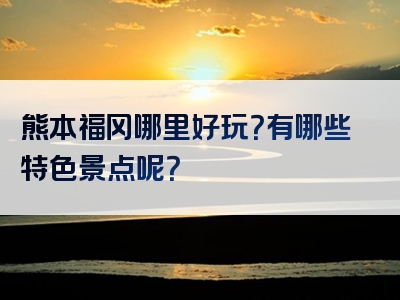 熊本福冈哪里好玩？有哪些特色景点呢？