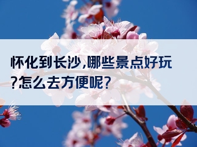 怀化到长沙，哪些景点好玩？怎么去方便呢？