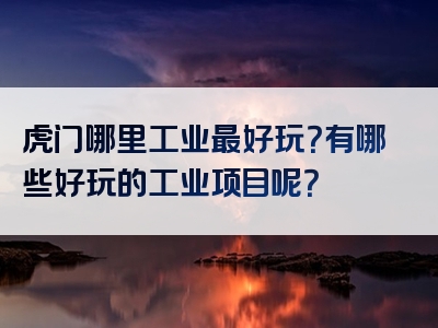 虎门哪里工业最好玩？有哪些好玩的工业项目呢？