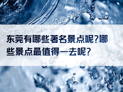 东莞有哪些著名景点呢？哪些景点最值得一去呢？