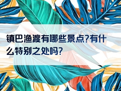 镇巴渔渡有哪些景点？有什么特别之处吗？