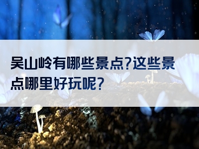 吴山岭有哪些景点？这些景点哪里好玩呢？