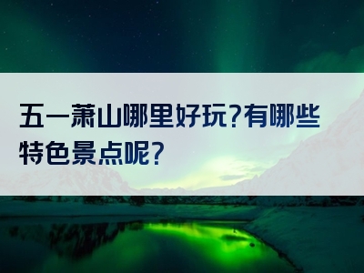 五一萧山哪里好玩？有哪些特色景点呢？