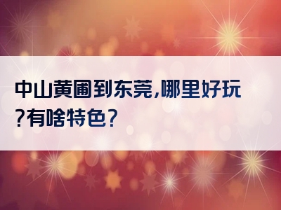 中山黄圃到东莞，哪里好玩？有啥特色？