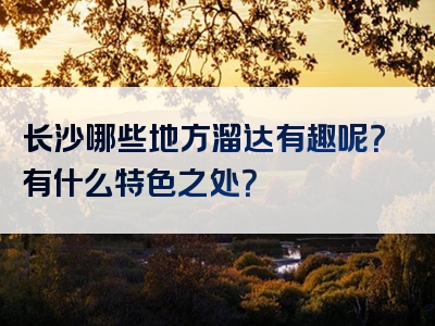 长沙哪些地方溜达有趣呢？有什么特色之处？