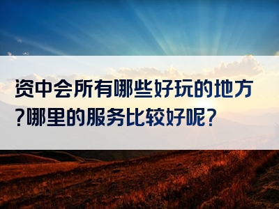 资中会所有哪些好玩的地方？哪里的服务比较好呢？