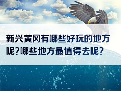 新兴黄冈有哪些好玩的地方呢？哪些地方最值得去呢？