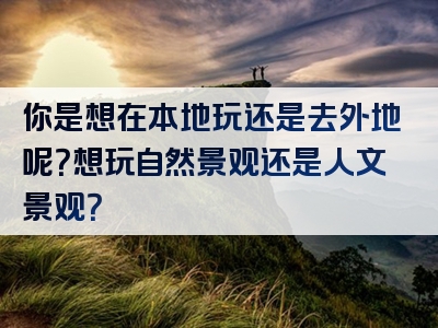 你是想在本地玩还是去外地呢？想玩自然景观还是人文景观？