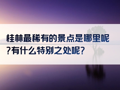 桂林最稀有的景点是哪里呢？有什么特别之处呢？