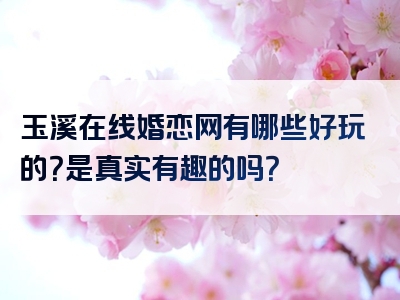 玉溪在线婚恋网有哪些好玩的？是真实有趣的吗？