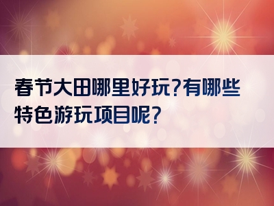 春节大田哪里好玩？有哪些特色游玩项目呢？