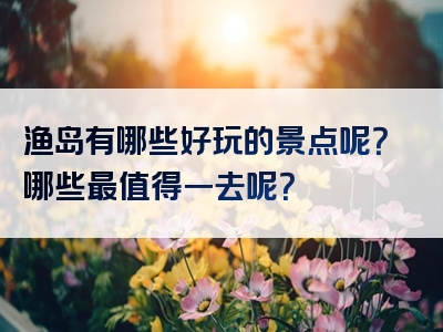 渔岛有哪些好玩的景点呢？哪些最值得一去呢？