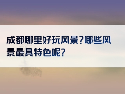 成都哪里好玩风景？哪些风景最具特色呢？